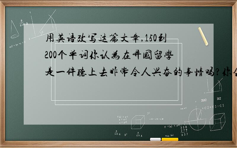 用英语改写这篇文章,150到200个单词你认为在异国留学是一件听上去非常令人兴奋的事情吗?你会像许多离家去另一个国家学习的年轻人一样感觉很有趣吗?这当然是一种崭新的经历,它会给你带