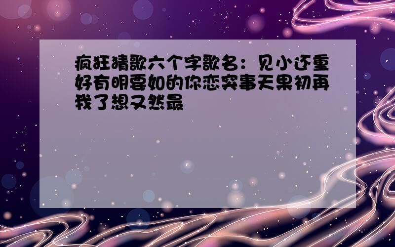 疯狂猜歌六个字歌名：见小还重好有明要如的你恋突事天果初再我了想又然最