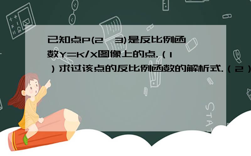 已知点P(2,3)是反比例函数Y=K/X图像上的点.（1）求过该点的反比例函数的解析式.（2）求过点P且与反比例函数Y=K/X图像只有一个公共点的直线解析式.（3）Q是反比例函数Y=K/X图像在第3象限这一