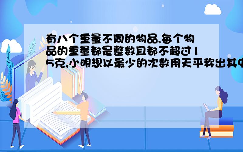 有八个重量不同的物品,每个物品的重量都是整数且都不超过15克,小明想以最少的次数用天平称出其中最重的物品,他用了如下的测定法：1、把八个物品分成两组,每组四个,比较这两组的轻重.2