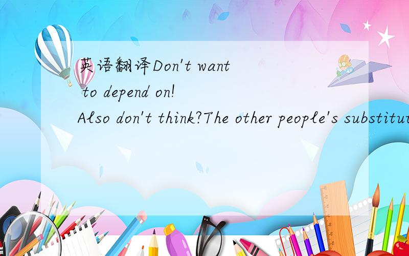 英语翻译Don't want to depend on!Also don't think?The other people's substituteThe person can't just find out together and finally with that person of favourite eventually the most suitable match own of!I KNOW