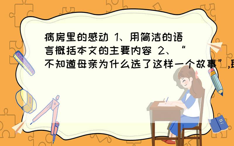 病房里的感动 1、用简洁的语言概括本文的主要内容 2、“不知道母亲为什么选了这样一个故事”,联系上下文请说说母亲选这样一个故事的原因：（2点）3、孩子痛得想大声哭,但仍然没有哭