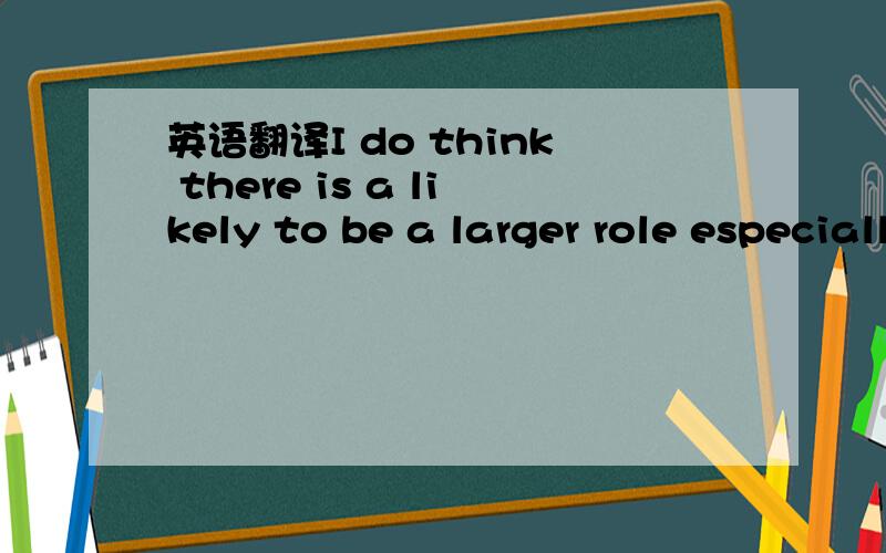 英语翻译I do think there is a likely to be a larger role especially for the security side of the relationship