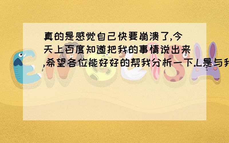 真的是感觉自己快要崩溃了,今天上百度知道把我的事情说出来,希望各位能好好的帮我分析一下.L是与我相恋7年的女朋友,由于是异地,很多问题和矛盾得不到及时有效的解决,我们开始长期的