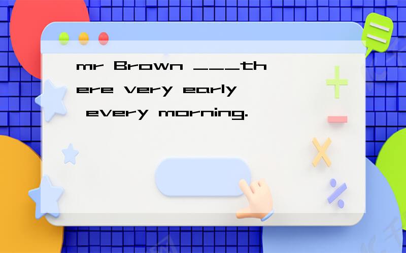 mr Brown ___there very early every morning.