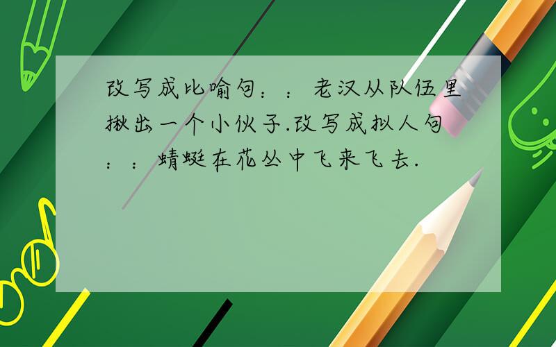 改写成比喻句：：老汉从队伍里揪出一个小伙子.改写成拟人句：：蜻蜓在花丛中飞来飞去.