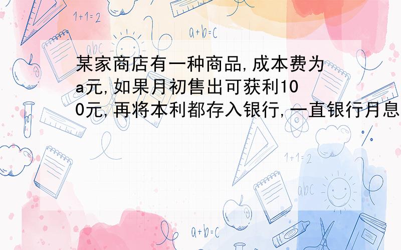 某家商店有一种商品,成本费为a元,如果月初售出可获利100元,再将本利都存入银行,一直银行月息为2.4%如果月末售出可获利120元  但要付保管费5元,试就a的取值说明这种商品时月初售出好 还是