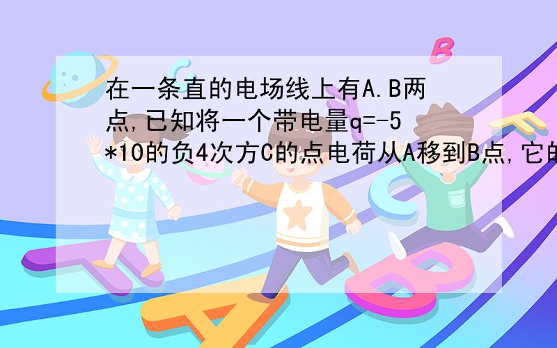 在一条直的电场线上有A.B两点,已知将一个带电量q=-5*10的负4次方C的点电荷从A移到B点,它的电势能增加了4*10的负3次方J.求(1)A.B两点间的电势差Uab (2)指出该电场线的方向 (3)将带电量为4*10的负5