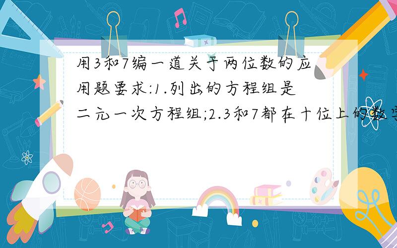 用3和7编一道关于两位数的应用题要求:1.列出的方程组是二元一次方程组;2.3和7都在十位上的数字中用一次;3.写出满足要求的应用题并解答.急,过了今晚就没分奖哦``