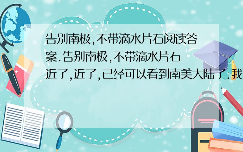 告别南极,不带滴水片石阅读答案.告别南极,不带滴水片石 近了,近了,已经可以看到南美大陆了.我们十天的南极考察就要结束了.值得自豪的是,告别南极,我们没有带回一块石头或一滴海水.“