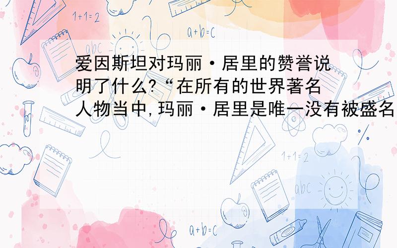 爱因斯坦对玛丽·居里的赞誉说明了什么?“在所有的世界著名人物当中,玛丽·居里是唯一没有被盛名宠坏的人.”