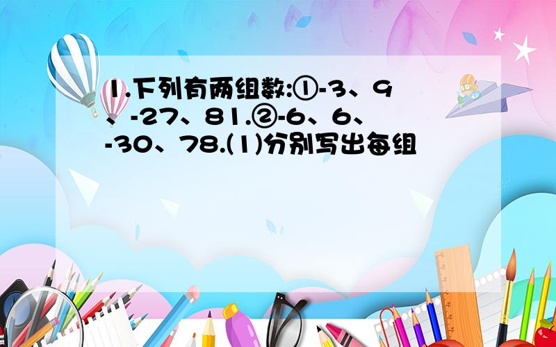 1.下列有两组数:①-3、9、-27、81.②-6、6、-30、78.(1)分别写出每组