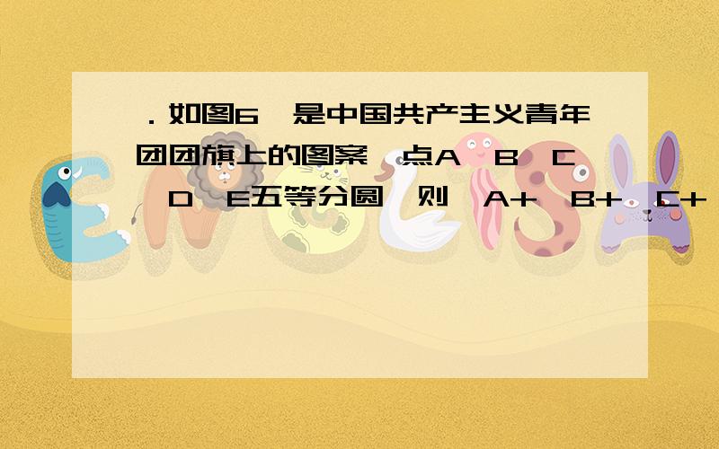 ．如图6,是中国共产主义青年团团旗上的图案,点A、B、C、D、E五等分圆,则∠A+∠B+∠C+∠D+∠E的度数是（ ）A．180° B．150° C．135° D．120°