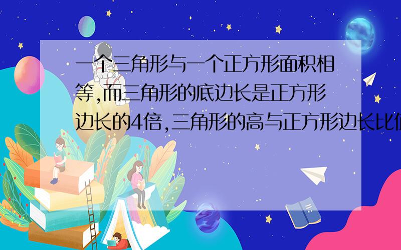 一个三角形与一个正方形面积相等,而三角形的底边长是正方形边长的4倍,三角形的高与正方形边长比值是