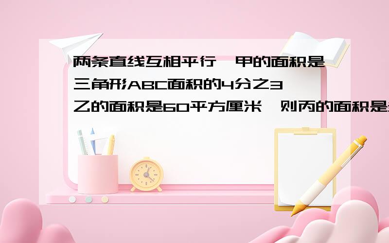 两条直线互相平行,甲的面积是三角形ABC面积的4分之3,乙的面积是60平方厘米,则丙的面积是多少平方厘米.