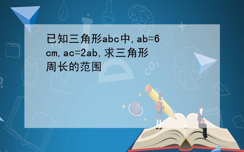 已知三角形abc中,ab=6cm,ac=2ab,求三角形周长的范围