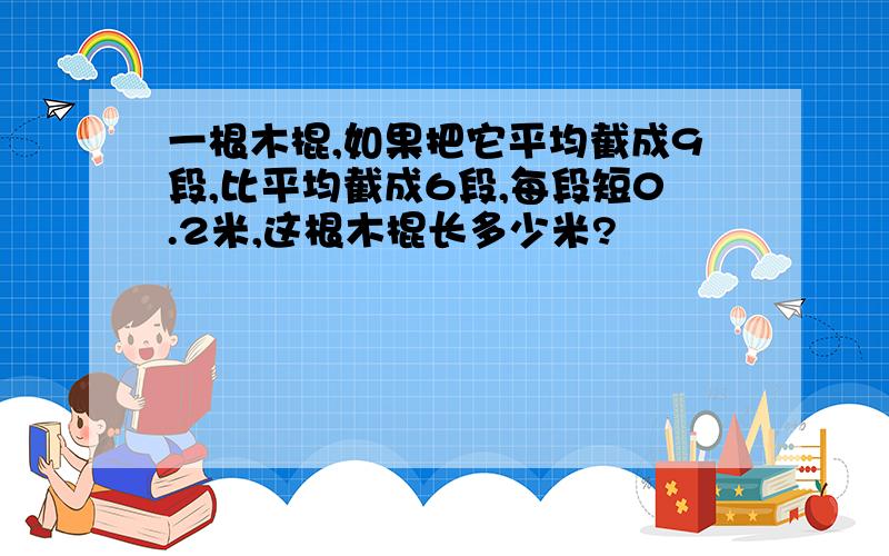 一根木棍,如果把它平均截成9段,比平均截成6段,每段短0.2米,这根木棍长多少米?