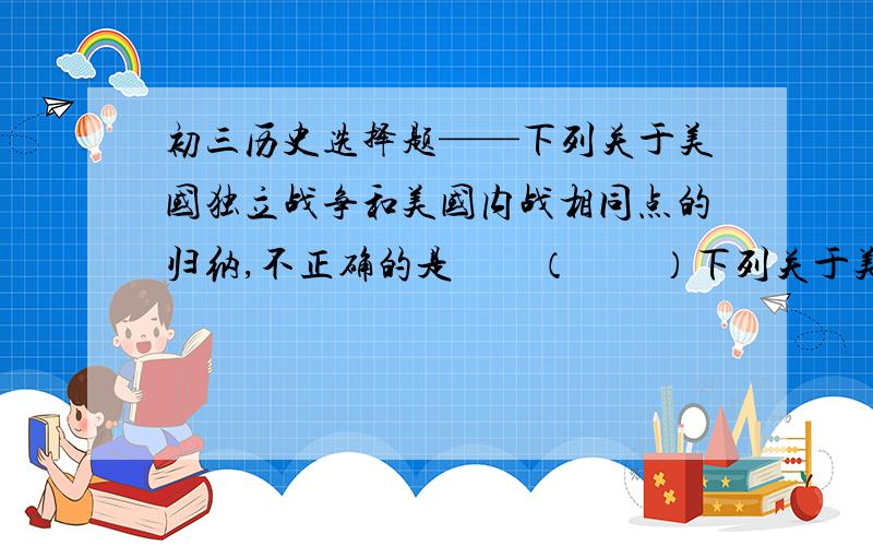 初三历史选择题——下列关于美国独立战争和美国内战相同点的归纳,不正确的是　　（　　）下列关于美国独立战争和美国内战相同点的归纳,不正确的是　　（　　）A、引起战争的经济原