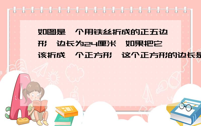 如图是一个用铁丝折成的正五边形,边长为24厘米,如果把它该折成一个正方形,这个正方形的边长是多少厘米