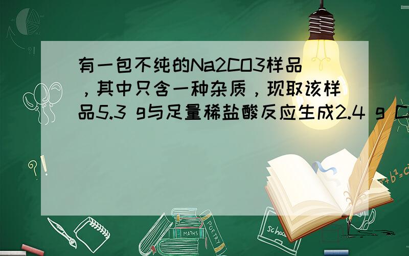 有一包不纯的Na2CO3样品，其中只含一种杂质，现取该样品5.3 g与足量稀盐酸反应生成2.4 g CO2，则所混杂质可能是…………（ ）A.BACO3 B.K2CO3 C.CACO3 D.MGCO3我原来也选D，可正确答案是C，