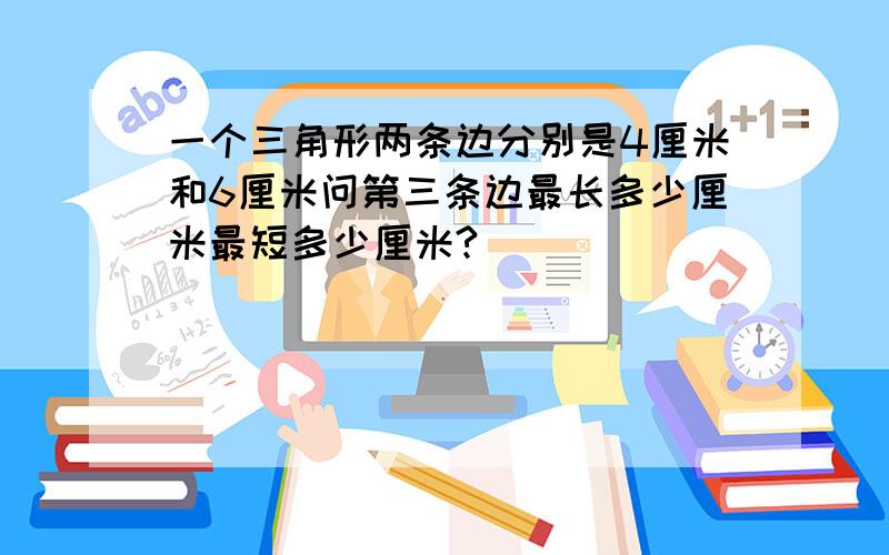 一个三角形两条边分别是4厘米和6厘米问第三条边最长多少厘米最短多少厘米?