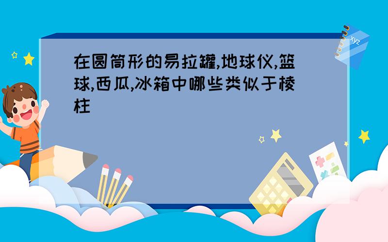 在圆筒形的易拉罐,地球仪,篮球,西瓜,冰箱中哪些类似于棱柱