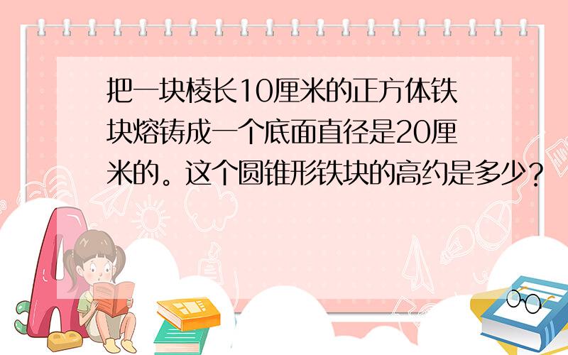 把一块棱长10厘米的正方体铁块熔铸成一个底面直径是20厘米的。这个圆锥形铁块的高约是多少？