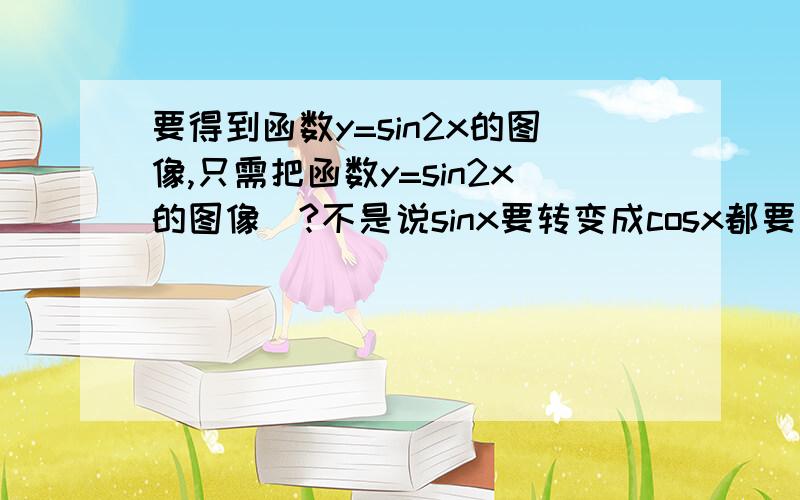 要得到函数y=sin2x的图像,只需把函数y=sin2x的图像_?不是说sinx要转变成cosx都要左移π/2的吗答案为什么是左移π/4呢?