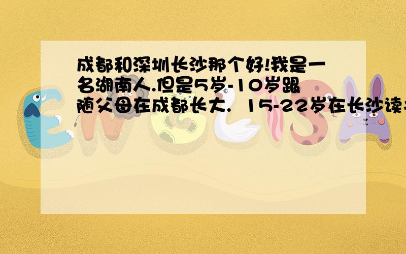 成都和深圳长沙那个好!我是一名湖南人.但是5岁-10岁跟随父母在成都长大.  15-22岁在长沙读书,22岁后跟着爸爸在深圳创业.  目前公司部是很大 是一家做投资顾问的公司,20个员工的样子.还很年