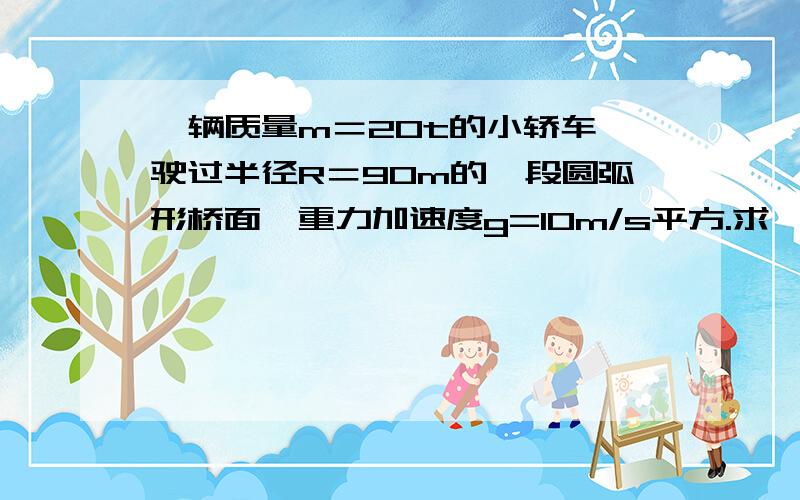 一辆质量m＝20t的小轿车,驶过半径R＝90m的一段圆弧形桥面,重力加速度g=10m/s平方.求 （1）若桥面为凹形,汽车以20m/s的速度通过桥面最低点时,对桥面压力是多大?（2）若桥面为凸形,汽车以10m/s