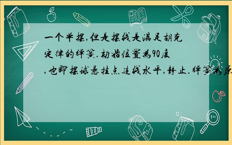 一个单摆,但是摆线是满足胡克定律的弹簧.初始位置为90度,也即摆球悬挂点连线水平,静止.弹簧为原长.那么,摆到最低点时,是个什么状态?弹簧长?谢谢你们的回答