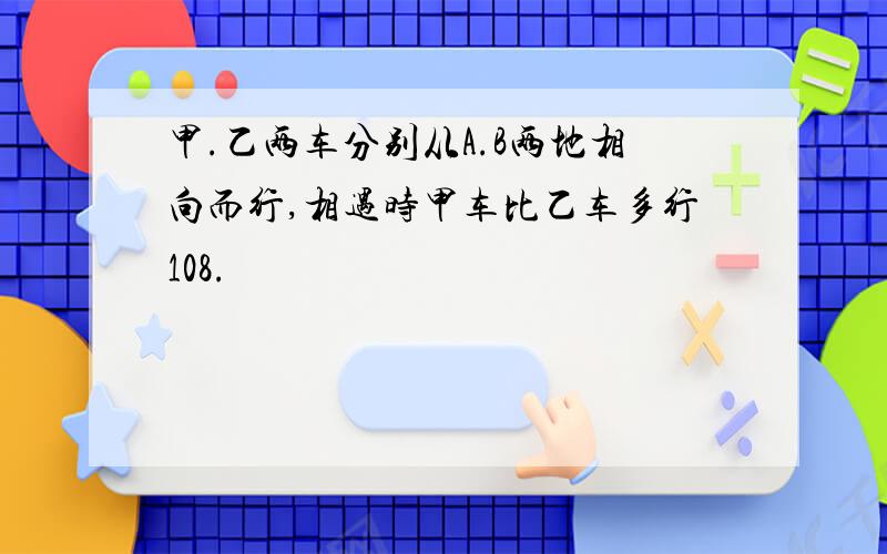 甲.乙两车分别从A.B两地相向而行,相遇时甲车比乙车多行108.