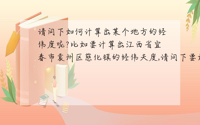 请问下如何计算出某个地方的经伟度呢?比如要计算出江西省宜春市袁州区慈化镇的经伟夫度,请问下要如何计算才能准确的算出慈化镇的经伟度来呢?我帐号里的财富值用完了,真是还请原谅哦