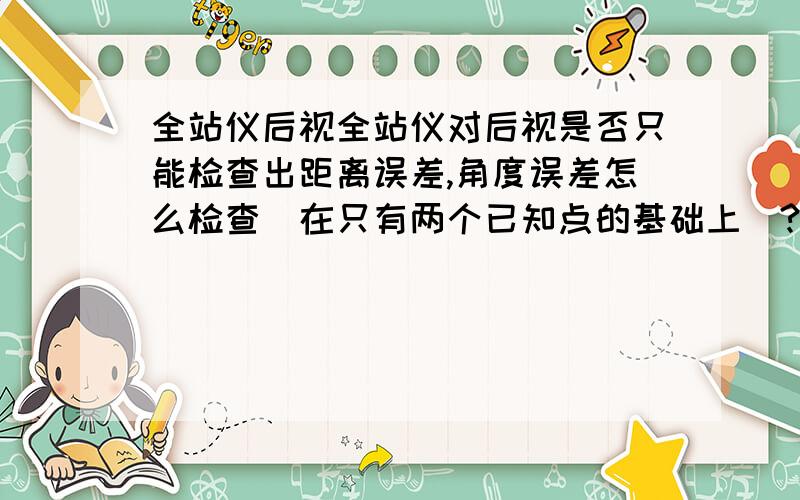 全站仪后视全站仪对后视是否只能检查出距离误差,角度误差怎么检查（在只有两个已知点的基础上）?再问一个：对完后视做了个楼角角度标记，再打了个转点，搬到转点，能否不对后视直