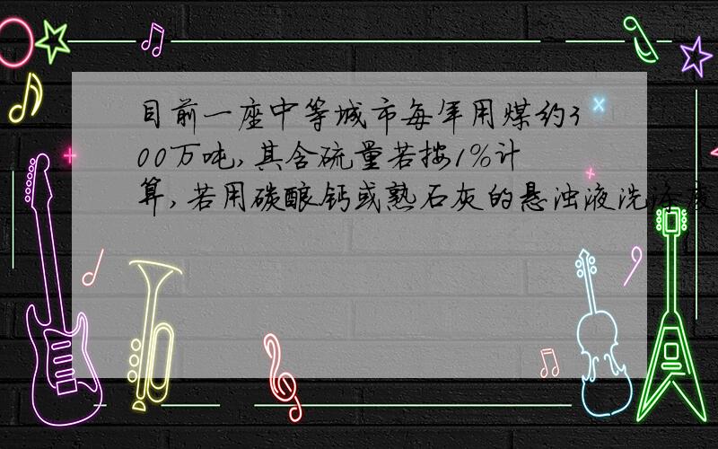 目前一座中等城市每年用煤约300万吨,其含硫量若按1%计算,若用碳酸钙或熟石灰的悬浊液洗涤废气,假设硫元素不损失,理论上可得到多少吨石膏?