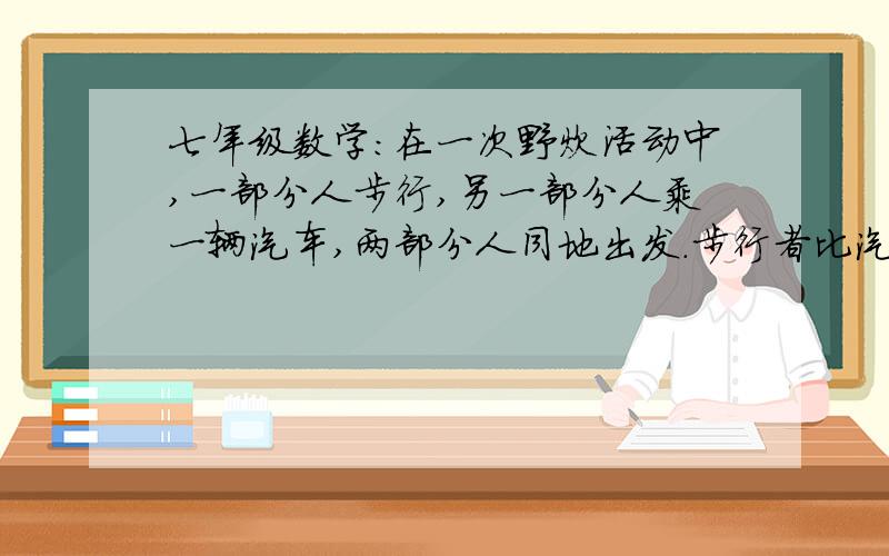 七年级数学:在一次野炊活动中,一部分人步行,另一部分人乘一辆汽车,两部分人同地出发.步行者比汽车提前1h发,这辆汽车到达目的地后,再回头接步行这部分人.出发地到目的地的距离是60km.问