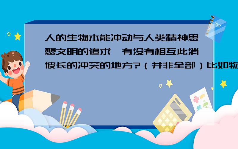 人的生物本能冲动与人类精神思想文明的追求,有没有相互此消彼长的冲突的地方?（并非全部）比如物欲的不懈追求丰富和满足,并没有导致人类和谐发展,相反却导致精神失落、环境污染、战