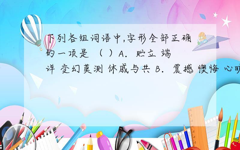 下列各组词语中,字形全部正确的一项是 （ ）A．贮立 端详 变幻莫测 休戚与共 B．震撼 懊悔 心旷神怡 沧海一粟 C．坐落 落寞 以身作责 烦躁不安 D．暴燥 亵渎 大事渲染 一愁莫展