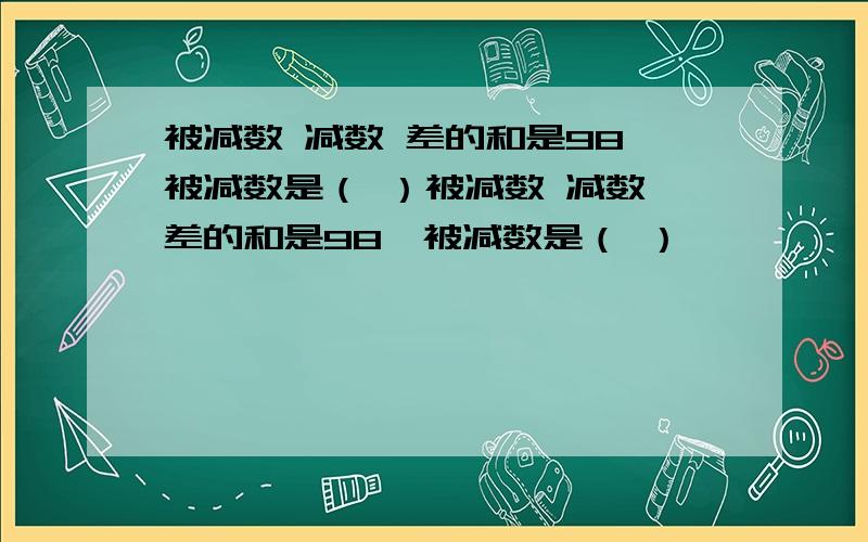 被减数 减数 差的和是98,被减数是（ ）被减数 减数 差的和是98,被减数是（ ）