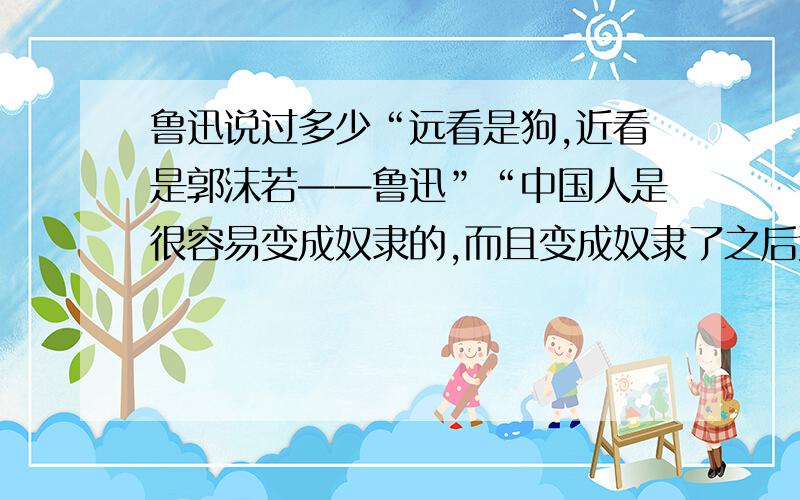 鲁迅说过多少“远看是狗,近看是郭沫若——鲁迅”“中国人是很容易变成奴隶的,而且变成奴隶了之后还十分喜爱”——鲁迅（不知道是奴隶还是狗什么的,反正就是低贱的词语吧）诸如此类