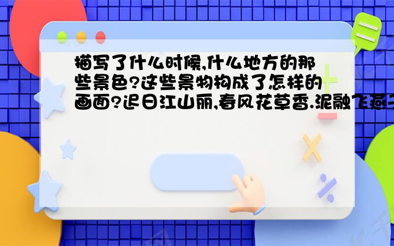 描写了什么时候,什么地方的那些景色?这些景物构成了怎样的画面?迟日江山丽,春风花草香.泥融飞燕子,沙暖睡鸳鸯.