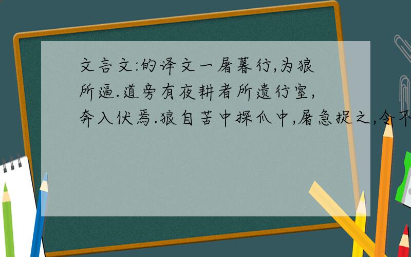 文言文:的译文一屠暮行,为狼所逼.道旁有夜耕者所遗行室,奔入伏焉.狼自苦中探爪中,屠急捉之,令不可去.顾无计可以死之,惟有小刀不盈寸,遂割破爪下皮,以吹逐之法吹之.极力吹移时,觉狼不甚