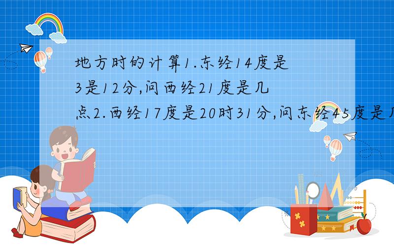 地方时的计算1.东经14度是3是12分,问西经21度是几点2.西经17度是20时31分,问东经45度是几点