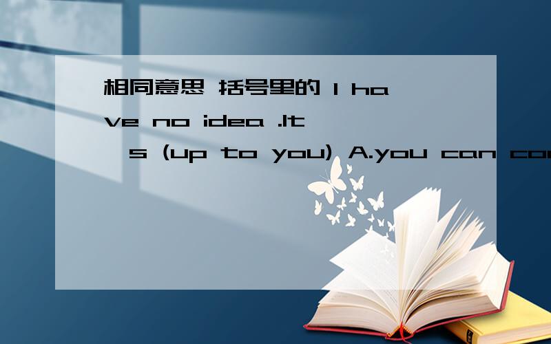 相同意思 括号里的 I have no idea .It's (up to you) A.you can come up B.you can decide C.me too