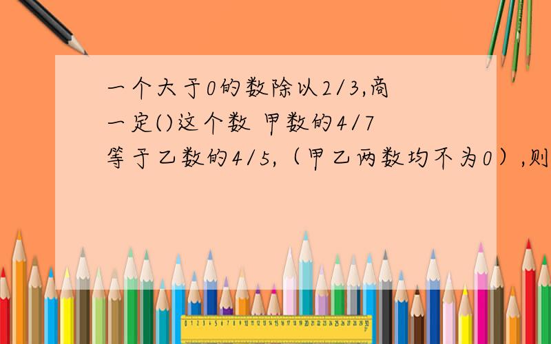 一个大于0的数除以2/3,商一定()这个数 甲数的4/7等于乙数的4/5,（甲乙两数均不为0）,则甲数与乙数相比一个大于0的数除以2/3,商一定是大于这个数还是小于这个数?甲数的4/7等于乙数的4/5,（甲