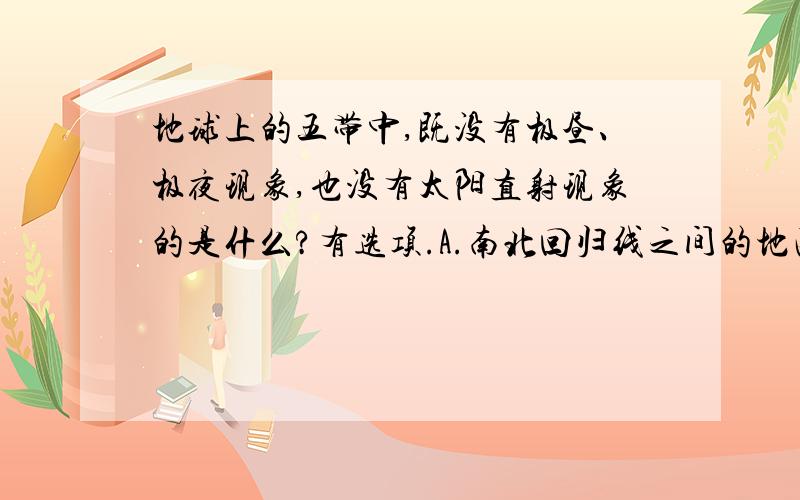 地球上的五带中,既没有极昼、极夜现象,也没有太阳直射现象的是什么?有选项.A.南北回归线之间的地区B.回归线到极圈之间的地区C.北极圈以北的地区D.南极圈以南的地区