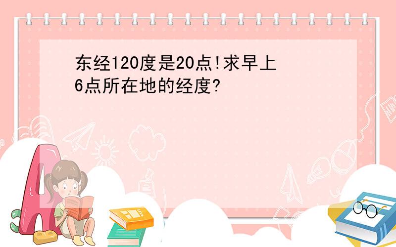 东经120度是20点!求早上6点所在地的经度?