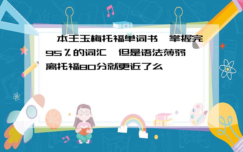 一本王玉梅托福单词书,掌握完95％的词汇,但是语法薄弱,离托福80分就更近了么