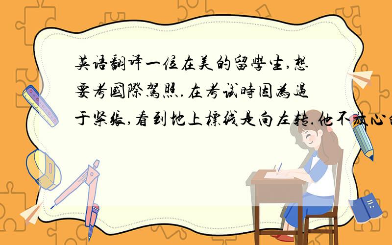 英语翻译一位在美的留学生,想要考国际驾照.在考试时因为过于紧张,看到地上标线是向左转.他不放心的问道:turn left?监考官回答：right.于是他立刻向右转.很抱歉他只有下次再来.某人刻苦学