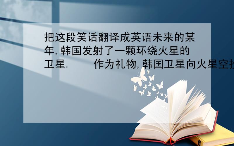 把这段笑话翻译成英语未来的某年,韩国发射了一颗环绕火星的卫星.    作为礼物,韩国卫星向火星空投了一本《朝鲜神话大全》,在火星人中引起了一阵骚动.    火星人甲：咦,书上说我们是韩